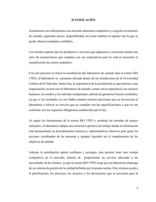 3
JUSTIFICACIÓN
Actualmente nos enfrentamos a un mercado altamente competitivo y exigente en términos
de calidad, seguridad, precio, disponibilidad, así como también la rapidez con la que se
puede obtener resultados confiables.
Los clientes esperan que los productos o servicios que adquieren y consumen reúnan una
serie de características que cumplan con sus expectativas para lo cual es necesario el
cumplimiento de ciertos estándares.
Con este proyecto se busca la acreditación del laboratorio de calzado bajo la norma ISO
17025; el laboratorio se encuentra ubicado dentro de las instalaciones de la Universidad
Católica de El Salvador, Santa Ana; la importancia de la acreditación es que permite a una
organización, en este caso el laboratorio de calzado, contar con la experiencia, los recursos
humanos, los medios y los métodos competentes, además de garantizar buenos resultados;
ya que si los resultados no son fiables pueden tomarse decisiones que no favorezcan al
laboratorio u ofrecer un servicio que no cumplan con las especificaciones o que no sea
conforme con los requisitos obligatorios establecidos por la ley.
Al seguir los lineamientos de la norma ISO 17025 y acreditar los métodos de ensayo
utilizados, el laboratorio adopta una estructura operativa de trabajo donde la información
está documentada en procedimientos técnicos y administrativos efectivos para guiar las
acciones coordinadas de las personas y equipos logrando así el cumplimiento de los
objetivos de calidad.
Además la acreditación aporta confianza y prestigio, esto permite tener una ventaja
competitiva en el mercado, además de proporcionar un servicio adecuado a las
necesidades de los clientes, ya que la norma ISO 17025 exige que un laboratorio disponga
de un sistema de gestión de la calidad definido por la propia norma; Este sistema ayuda a
la planificación, los procesos, los recursos y los documentos que se necesitan para la
 