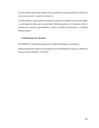 129
Si el proveedor seleccionado cumple con la reevaluación se puede dar de alta en el formato
de alta de proveedor confiable (ver anexo 3).
Si el proveedor no ofrece garantías durante la evaluación se detiene el proceso de compra
o la reevaluación indica que no quiso hacer válida la garantía se le comunica a todo el
personal por medio de memorándums y correo el nombre del proveedor y se prohíbe
futuras compras.
6.5 Documentos de referencia
ISO-9000-2015: Sistemas de gestión de la calidad Fundamentos y vocabulario.
Requisitos generales relativos a la competencia de los laboratorios de ensayo y calibración
Norma UNE-EN ISO/IEC 17025:2017.
 