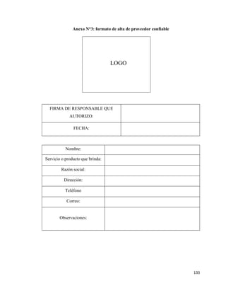 133
Anexo N°3: formato de alta de proveedor confiable
Nombre:
Servicio o producto que brinda:
Razón social:
Dirección:
Teléfono
Correo:
Observaciones:
FIRMA DE RESPONSABLE QUE
AUTORIZO:
FECHA:
LOGO
 