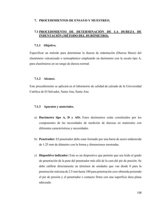 138
7. PROCEDIMIENTOS DE ENSAYO Y MUESTREO.
7.1 PROCEDIMIENTO DE DETERMINACIÓN DE LA DUREZA DE
INDENTACIÓN (MÉTODO DEL DURÓMETRO).
7.1.1 Objetivo.
Especificar un método para determinar la dureza de indentación (Dureza Shore) del
elastómero vulcanizado o termoplástico empleando un durómetro con la escala tipo A,
para elastómeros en un rango de dureza normal.
7.1.2 Alcance.
Este procedimiento se aplicará en el laboratorio de calidad de calzado de la Universidad
Católica de El Salvador, Santa Ana, Santa Ana.
7.1.3 Aparatos y materiales.
a) Durómetro tipo A, D y AO; Estos durómetros están constituidos por los
componentes de las necesidades de medición de durezas en materiales con
diferentes características y necesidades.
b) Penetrador: El penetrador debe estar formado por una barra de acero endurecida
de 1.25 mm de diámetro con la forma y dimensiones mostradas.
c) Dispositivo indicador: Este es un dispositivo que permite que sea leído el grado
de penetración de la puta del penetrador más allá de la cara del pie de presión. Se
debe calibrar directamente en términos de unidades que van desde 0 para la
penetración máxima de 2.5 mm hasta 100 para penetración cero obtenida poniendo
el pie de presión y el penetrador e contacto firme con una superficie dura plana
adecuada.
 