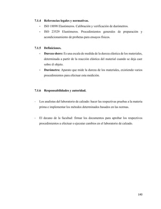 140
7.1.4 Referencias legales y normativas.
- ISO 18898 Elastómeros. Calibración y verificación de durómetros.
- ISO 23529 Elastómeros. Procedimientos generales de preparación y
acondicionamiento de probetas para ensayos físicos.
7.1.5 Definiciones.
- Dureza shore: Es una escala de medida de la dureza elástica de los materiales,
determinada a partir de la reacción elástica del material cuando se deja caer
sobre él objeto.
- Durómetro: Aparato que mide la dureza de los materiales, existiendo varios
procedimientos para efectuar esta medición.
7.1.6 Responsabilidades y autoridad.
- Los analistas del laboratorio de calzado: hacer las respectivas pruebas a la materia
prima e implementar los métodos determinados basados en las normas.
- El decano de la facultad: firmar los documentos para aprobar los respectivos
procedimientos a efectuar o ejecutar cambios en el laboratorio de calzado.
 