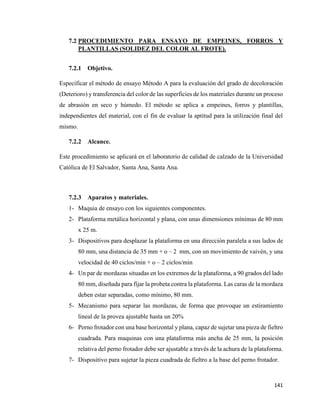 141
7.2 PROCEDIMIENTO PARA ENSAYO DE EMPEINES, FORROS Y
PLANTILLAS (SOLIDEZ DEL COLOR AL FROTE).
7.2.1 Objetivo.
Especificar el método de ensayo Método A para la evaluación del grado de decoloración
(Deterioro) y transferencia del color de las superficies de los materiales durante un proceso
de abrasión en seco y húmedo. El método se aplica a empeines, forros y plantillas,
independientes del material, con el fin de evaluar la aptitud para la utilización final del
mismo.
7.2.2 Alcance.
Este procedimiento se aplicará en el laboratorio de calidad de calzado de la Universidad
Católica de El Salvador, Santa Ana, Santa Ana.
7.2.3 Aparatos y materiales.
1- Maquia de ensayo con los siguientes componentes.
2- Plataforma metálica horizontal y plana, con unas dimensiones mínimas de 80 mm
x 25 m.
3- Dispositivos para desplazar la plataforma en una dirección paralela a sus lados de
80 mm, una distancia de 35 mm + o – 2 mm, con un movimiento de vaivén, y una
velocidad de 40 ciclos/min + o – 2 ciclos/min
4- Un par de mordazas situadas en los extremos de la plataforma, a 90 grados del lado
80 mm, diseñada para fijar la probeta contra la plataforma. Las caras de la mordaza
deben estar separadas, como mínimo, 80 mm.
5- Mecanismo para separar las mordazas, de forma que provoque un estiramiento
lineal de la provea ajustable hasta un 20%
6- Perno frotador con una base horizontal y plana, capaz de sujetar una pieza de fieltro
cuadrada. Para maquinas con una plataforma más ancha de 25 mm, la posición
relativa del perno frotador debe ser ajustable a través de la achura de la plataforma.
7- Dispositivo para sujetar la pieza cuadrada de fieltro a la base del perno frotador.
 