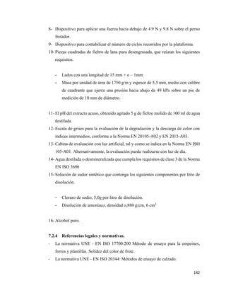 142
8- Dispositivo para aplicar una fuerza hacia debajo de 4.9 N y 9.8 N sobre el perno
frotador.
9- Dispositivo para contabilizar el número de ciclos recorridos por la plataforma.
10- Piezas cuadradas de fieltro de lana pura desengrasada, que reúnan los siguientes
requisitos.
- Lados con una longitud de 15 mm + o – 1mm
- Masa por unidad de área de 1750 g/m y espesor de 5,5 mm, medio con calibre
de cuadrante que ejerce una presión hacia abajo de 49 kPa sobre un pie de
medición de 10 mm de diámetro.
11- El pH del extracto acuso, obtenido agitado 5 g de fieltro molido de 100 ml de agua
destilada.
12- Escala de grises para la evaluación de la degradación y la descarga de color con
índices intermedios, conforme a la Norma EN 20105-A02 y EN 2015-A03.
13- Cabina de evaluación con luz artificial, tal y como se indica en la Norma EN ISO
105-A01. Alternativamente, la evaluación puede realizarse con luz de día.
14- Agua destilada o desmineralizada que cumpla los requisitos de clase 3 de la Norma
EN ISO 3696
15- Solución de sudor sintético que contenga los siguientes componentes por litro de
disolución.
- Cloruro de sodio, 5,0g por litro de disolución.
- Disolución de amoniaco, densidad o,880 g/cm, 6 cm3
16- Alcohol puro.
7.2.4 Referencias legales y normativas.
- La normativa UNE - EN ISO 17700:200 Método de ensayo para la empeines,
forros y plantillas. Solidez del color de frote.
- La normativa UNE - EN ISO 20344: Métodos de ensayo de calzado.
 