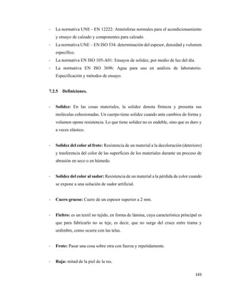 143
- La normativa UNE - EN 12222: Atmósferas normales para el acondicionamiento
y ensayo de calzado y componentes para calzado.
- La normativa UNE – EN ISO 534: determinación del espesor, densidad y volumen
específico.
- La normativa EN ISO 105-A01: Ensayos de solidez, por medio de luz del día.
- La normativa EN ISO 3696: Agua para uso en análisis de laboratorio.
Especificación y métodos de ensayo.
7.2.5 Definiciones.
- Solidez: En las cosas materiales, la solidez denota firmeza y presenta sus
moléculas cohesionadas. Un cuerpo tiene solidez cuando ante cambios de forma y
volumen opone resistencia. Lo que tiene solidez no es endeble, sino que es duro y
a veces elástico.
- Solidez del color al frote: Resistencia de un material a la decoloración (deterioro)
y trasferencia del color de las superficies de los materiales durante un proceso de
abrasión en seco o en húmedo.
- Solidez del color al sudor: Resistencia de un material a la pérdida de color cuando
se expone a una solución de sudor artificial.
- Cuero grueso: Cuero de un espesor superior a 2 mm.
- Fieltro: es un textil no tejido, en forma de lámina, cuya característica principal es
que para fabricarlo no se teje, es decir, que no surge del cruce entre trama y
urdimbre, como ocurre con las telas.
- Frote: Pasar una cosa sobre otra con fuerza y repetidamente.
- Raja: mitad de la piel de la res.
 