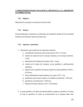 145
7.3 PROCEDIMIENTO DEL ENSAYO DE LA RESITENCIA A LA ABSORCIÓN
EN FORRO TEXTIL.
7.3.1 Objetivo.
Determinar la resistencia a la absorción en forro textil.
7.3.2 Alcance.
Este procedimiento se aplicará en el laboratorio de calidad de calzado de la Universidad
Católica de El Salvador, Santa Ana, Santa Ana.
7.3.3 Aparatos y materiales.
1. Abrasímetro, que cumpla con los siguientes requisitos:
a. velocidad de rotación de cada clavija exterior: (47,5 ± 5) r/min;
b. relación de reducción de las clavijas exteriores a las clavijas interiores:
32:30;
c. dimensiones de la figura de Lissajous: (60 ± 1) mm;
d. simetría de la figura de Lissajous: curvas paralelas y uniformemente
separadas;
e. diámetro de la superficie de la pieza soporte de la porta probetas: (28,65 ±
0,25) mm;
f. masa combinada de la porta probetas, eje y pesa: (795 ± 7) g;
g. paralelismo entre la pieza soporte y los tableros de abrasión: ± 0,05 mm;
h. paralelismo circunferencial: ± 0,05 mm;
i. diámetro de la base abrasiva: (125 ± 5) milímetro.
2. La porta probetas y los platos de abrasión deben ser planos y paralelos a lo largo
de toda la superficie. El motor de accionamiento de la maquina debe estar
 