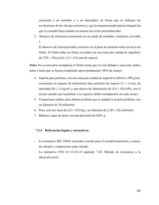 146
conectado a un contador y a un interruptor, de forma que se indiquen las
revoluciones de las clavijas exteriores y que la maquina pueda pararse después de
que el contador haya medido un numero de ciclos preestablecidos.
3. Abrasivo de referencia consistente en un tejido de estambre, conforme a la tabla
1.
El abrasivo de referencia debe colocarse en el plato de abrasión sobre un trozo de
fieltro. El fieltro debe ser fieltro no tejido con una masa por unidad de superficie
de (750 ± 50) g/cm2 y (3 ± 0,5) mm de espesor.
Nota: No es necesario reemplazar el fieltro hasta que no esté dañado o sucio por ambos
lados o hasta que se hayan completado aproximadamente 100 h de ensayo.
4. Soporte para probetas, con una masa por unidad de superficie inferior a 500 g/m2,
consistente en espuma de poliuretano base poliéster de espesor (3 ± 1) mm, de
densidad (30 ± 1) kg/m3 y una dureza de indentación de (5,8 ± 0,8) kPa, con el
mismo tamaño que la probeta. Los soportes deben reemplazarse en cada ensayo.
5. Troquel para tejidos, para obtener probetas que se adapten a la porta probetas, con
un diámetro de 38 milímetro.
6. Pesa, con una masa de (2,5 ± 0,5) kg y un diámetro de (120 ± 10) milímetro.
7. Balanza, capaz de pesar con una precisión de 0,001 g.
7.3.4 Referencias legales y normativas.
- La normativa ISO 18454: atmosfera normal para el acondicionamiento y ensayo
de calzado y componentes para calzado.
- La normativa NTS 61.111.01.18 apartado 7.26: Método de resistencia a la
absorción textil.
 