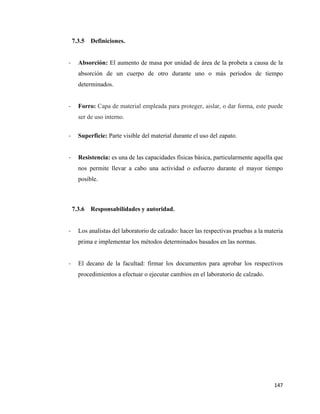 147
7.3.5 Definiciones.
- Absorción: El aumento de masa por unidad de área de la probeta a causa de la
absorción de un cuerpo de otro durante uno o más periodos de tiempo
determinados.
- Forro: Capa de material empleada para proteger, aislar, o dar forma, este puede
ser de uso interno.
- Superficie: Parte visible del material durante el uso del zapato.
- Resistencia: es una de las capacidades físicas básica, particularmente aquella que
nos permite llevar a cabo una actividad o esfuerzo durante el mayor tiempo
posible.
7.3.6 Responsabilidades y autoridad.
- Los analistas del laboratorio de calzado: hacer las respectivas pruebas a la materia
prima e implementar los métodos determinados basados en las normas.
- El decano de la facultad: firmar los documentos para aprobar los respectivos
procedimientos a efectuar o ejecutar cambios en el laboratorio de calzado.
 