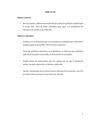 5
OBJETIVOS
Objetivo general.
- Revisar, diseñar y elaborar documentación del sistema de gestión de calidad según
la norma ISO 17025 de forma sistemática para optar a la acreditación del
laboratorio de calzado en la UNICAES
Objetivos específicos.
- Establecer en los documentos que sean necesarios los estándares que el laboratorio
cumplirá según la norma ISO 17025 de forma sistemática.
- Crear una estructura organizativa en el laboratorio, la cual sirva para identificar
cada una de las partes involucradas en el desarrollo de actividades.
- Diseñar planes de mantenimiento para los equipos con los que el laboratorio
cuenta, esto para mantenerlos en óptimas condiciones.
- Aportar y documentar nuevas técnicas para la ejecución de los procesos, con el fin
de realizar dichos procesos de una forma más eficiente.
 