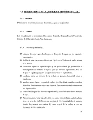 149
7.4 PROCEDIMIENTO DE LA ABSORCIÓN Y DESORCIÓN DE AGUA.
7.4.1 Objetivo.
Determinar la absorción dinámica y desorción de agua de las palmillas.
7.4.2 Alcance.
Este procedimiento se aplicará en el laboratorio de calidad de calzado de la Universidad
Católica de El Salvador, Santa Ana, Santa Ana.
7.4.3 Aparatos y materiales.
17- Máquina de ensayo para la absorción y desorción de agua con los siguientes
componentes.
18- Rodillo de latón (A), con un diámetro de 120±1 mm y 50±1 mm de ancho, situado
en la probeta.
19- Plataforma, superficie superior rugosa y con perforaciones que permite que se
mantenga húmeda mediante el flujo de agua que atraviesa la plataforma. Una tira
de gasa de algodón que cubre la superficie superior de la plataforma.
20- Mordaza, sujeta un extremo de la probeta en posición horizontal sobre la
plataforma.
21- Mordaza, sujeta el otro extremo de la probeta al rodillo, fijado paralelamente al eje
del rodillo. La mordaza se sujeta con el muelle flojo para mantener la muestra bajo
una ligera tensión.
22- Suministro de agua, que atraviesa la plataforma y un sistema para drenar el exceso
de agua.
23- Accesorio para mover el eje del rodillo, con un movimiento hacia adelante y hacia
atrás a lo largo del eje X-X, con una amplitud de 50±2 mm alrededor de un punto
situado directamente por encima del punto central de la probeta y con una
frecuencia de 20±1 ciclos/min.
 