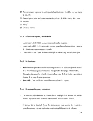 150
24- Accesorios para presionar la probeta entre la plataforma y el rodillo con una fuerza
de 80±5 N.
25- Troquel, para cortar probetas con unas dimensiones de 110±1 mm y 40±1 mm.
26- Balanza
27- Reloj
28- Grasa de silicona
7.4.4 Referencias legales y normativas.
- La normativa ISO 17709: acondicionamiento de las muestras-
- La normativa ISO 18454: atmosfera normal para el acondicionamiento y ensayo
de calzado y componentes para calzado.
- La normativa ISO 22649: Método de ensayo de absorción y desorción de agua.
7.4.5 Definiciones.
- Absorción de agua: El aumento de masa por unidad de área de la probeta a causa
de la absorción de agua durante uno o más periodos de tiempo determinados.
- Desorción de agua: La pérdida porcentual de masa de la probeta, expresada en
función de la masa de agua absorbida.
- Superficie: Parte visible del material durante el uso del zapato.
7.4.6 Responsabilidades y autoridad.
- Los analistas del laboratorio de calzado: hacer las respectivas pruebas a la materia
prima e implementar los métodos determinados basados en las normas.
- El decano de la facultad: firmar los documentos para aprobar los respectivos
procedimientos a efectuar o ejecutar cambios en el laboratorio de calzado.
 