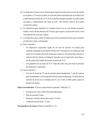 153
d) Un dispositivo tensor con un método para sujetar el extremo de un trozo de cordón
en un punto a 35 mm de un lado, en el mismo plano horizontal que la mordaza fija
y aplicando una tensión de 2,5 N. Esto se puede conseguir pasando el cordón sobre
una polea y suspendiendo una masa de 250 del extremo inferior de la parte
vertical del cordón.
e) Un dispositivo para desplazar la mordaza móvil con un movimiento armónico
simple a través de una distancia de 35 mm y que regrese a la posición inicial, a una
velocidad de 60 ciclos por minuto.
f) Un dispositivo para contar el número de ciclos de abrasión hasta que se produce
un fallo del cordón o del pasador.
g) Para el método 1:
- Un dispositivo espaciador rígido de 25 mm de anchura. Se utiliza para
mantener separadas las dos partes del lazo en U formado por el cordón que está
sujeto en la mordaza móvil de forma que cuando se encuentra bajo tensión, el
extremo del lazo forme un triángulo isósceles con el espaciador como base y
las dos partes del cordón formando un anulo de 52.5°
- Una plantilla con un anulo de 52.5° marcado sobre ella, para fijar la posición
del dispositivo espaciador.
h) Para el método 2 :
- Una tira de metal de 25 mm de anchura aproximadamente, 1 mm de espesor
aproximadamente y una longitud D-60 mm aproximadamente. Se debe fijar un
extremo de la tira en la mordaza móvil y en el otro se debe poder sujetar el
pasador de ensayo.
Ojetes normalizados. (Con las características siguientes “Método 2”).
- Construcción: Tipo visible (Normalizado/plano).
- Tipo de material: Latón.
- Diámetro nominal interno del cuerpo: 4,5 mm.
- Longitud nominal total: 5,5 mm.
Seis pasadores de ensayo. (Para los métodos 2 y 3).
 