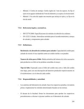 154
- Método 2: Cartón de montaje: Cartón rígido de 3 mm de espesor, Se fija el
ojete en un agujero taladrado de 5 mm de diámetro y se sujeta a la tira de metal.
- Método 3: Se corta del zapato una muestra que incluya el ojete y se fija en la
tira de metal.
7.5.4 Referencias legales y normativas.
- ISO 22774:2004: Especificaciones de métodos de abrasión de cordones.
- EN 12222: Calzado. Atmosferas normales para el acondicionamiento y ensayo
de calzado y componentes para calzado.
7.5.5 Definiciones.
Resistencia a la abrasión de cordones para calzado: Capacidad del cordón para
calzado de resistir el roce repetido contra un cordón similar o un pasador.
Numero de ciclos para el fallo: Media aritmética del número de ciclos necesarios
para producirse un fallo en las probetas sometidas al ensayo.
Tipo de fallo: Expresado como el fallo del cordón más corto o fallo del cordón
más largo, junto con una descripción del deterioro producido respectivamente en
el recubrimiento o en el alma de cada cordón.
7.5.6 Responsabilidades y autoridad.
- Los analistas del laboratorio de calzado: hacer las respectivas pruebas a la materia
prima e implementar los métodos determinados basados en las normas.
- El decano de la facultad: firmar los documentos para aprobar los respectivos
procedimientos a efectuar o ejecutar cambios en el laboratorio de calzado.
 