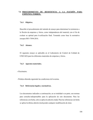 156
7.6 PROCEDIMIENTO DE RESISTENCIA A LA FLEXIÓN PARA
EMPEINES, FORROS.
7.6.1 Objetivo.
Describir el procedimiento del método de ensayo para determinar la resistencia a
la flexión de empeines y forros, como independencia del material, con el fin de
evaluar su aptitud para la utilización final. Tomando como base la normativa
europea ISO 17694:2016.
7.6.2 Alcance.
El siguiente ensayo es aplicable en el Laboratorio de Control de Calidad de
UNICAES para los diferentes materiales de empeines y forros.
7.6.3 Aparatos materiales.
- Flexómetro.
- Probeta obtenida siguiendo las condiciones de la norma.
7.6.4 Referencias legales y normativas.
Los documentos indicados a continuación, en su totalidad o en parte, son normas
para consulta indispensables para la aplicación de este documento. Para las
referencias con fecha, solo se aplica la edición citada. Para las referencias sin fecha
se aplica la última edición (incluyendo cualquier modificación de ésta).
 
