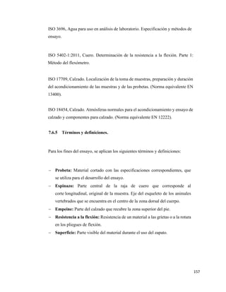 157
ISO 3696, Agua para uso en análisis de laboratorio. Especificación y métodos de
ensayo.
ISO 5402-1:2011, Cuero. Determinación de la resistencia a la flexión. Parte 1:
Método del flexómetro.
ISO 17709, Calzado. Localización de la toma de muestras, preparación y duración
del acondicionamiento de las muestras y de las probetas. (Norma equivalente EN
13400).
ISO 18454, Calzado. Atmósferas normales para el acondicionamiento y ensayo de
calzado y componentes para calzado. (Norma equivalente EN 12222).
7.6.5 Términos y definiciones.
Para los fines del ensayo, se aplican los siguientes términos y definiciones:
− Probeta: Material cortado con las especificaciones correspondientes, que
se utiliza para el desarrollo del ensayo.
− Espinazo: Parte central de la raja de cuero que corresponde al
corte longitudinal, original de la muestra. Eje del esqueleto de los animales
vertebrados que se encuentra en el centro de la zona dorsal del cuerpo.
− Empeine: Parte del calzado que recubre la zona superior del pie.
− Resistencia a la flexión: Resistencia de un material a las grietas o a la rotura
en los pliegues de flexión.
− Superficie: Parte visible del material durante el uso del zapato.
 