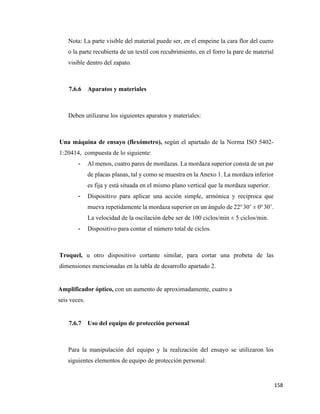 158
Nota: La parte visible del material puede ser, en el empeine la cara flor del cuero
o la parte recubierta de un textil con recubrimiento, en el forro la pare de material
visible dentro del zapato.
7.6.6 Aparatos y materiales
Deben utilizarse los siguientes aparatos y materiales:
Una máquina de ensayo (flexómetro), según el apartado de la Norma ISO 5402-
1:20414, compuesta de lo siguiente:
- Al menos, cuatro pares de mordazas. La mordaza superior consta de un par
de placas planas, tal y como se muestra en la Anexo 1. La mordaza inferior
es fija y está situada en el mismo plano vertical que la mordaza superior.
- Dispositivo para aplicar una acción simple, armónica y reciproca que
mueva repetidamente la mordaza superior en un ángulo de 22o
30’ ± 0o
30’.
La velocidad de la oscilación debe ser de 100 ciclos/min ± 5 ciclos/min.
- Dispositivo para contar el número total de ciclos.
Troquel, u otro dispositivo cortante similar, para cortar una probeta de las
dimensiones mencionadas en la tabla de desarrollo apartado 2.
Amplificador óptico, con un aumento de aproximadamente, cuatro a
seis veces.
7.6.7 Uso del equipo de protección personal
Para la manipulación del equipo y la realización del ensayo se utilizaron los
siguientes elementos de equipo de protección personal:
 