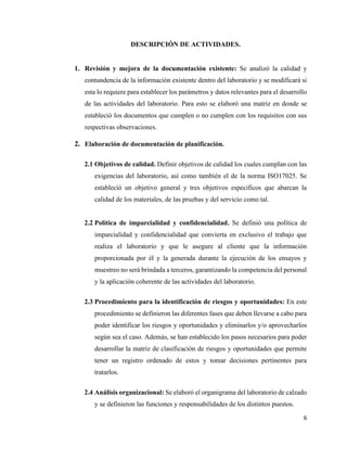 6
DESCRIPCIÓN DE ACTIVIDADES.
1. Revisión y mejora de la documentación existente: Se analizó la calidad y
contundencia de la información existente dentro del laboratorio y se modificará si
esta lo requiere para establecer los parámetros y datos relevantes para el desarrollo
de las actividades del laboratorio. Para esto se elaboró una matriz en donde se
estableció los documentos que cumplen o no cumplen con los requisitos con sus
respectivas observaciones.
2. Elaboración de documentación de planificación.
2.1 Objetivos de calidad. Definir objetivos de calidad los cuales cumplan con las
exigencias del laboratorio, así como también el de la norma ISO17025. Se
estableció un objetivo general y tres objetivos específicos que abarcan la
calidad de los materiales, de las pruebas y del servicio como tal.
2.2 Política de imparcialidad y confidencialidad. Se definió una política de
imparcialidad y confidencialidad que convierta en exclusivo el trabajo que
realiza el laboratorio y que le asegure al cliente que la información
proporcionada por él y la generada durante la ejecución de los ensayos y
muestreo no será brindada a terceros, garantizando la competencia del personal
y la aplicación coherente de las actividades del laboratorio.
2.3 Procedimiento para la identificación de riesgos y oportunidades: En este
procedimiento se definieron las diferentes fases que deben llevarse a cabo para
poder identificar los riesgos y oportunidades y eliminarlos y/o aprovecharlos
según sea el caso. Además, se han establecido los pasos necesarios para poder
desarrollar la matriz de clasificación de riesgos y oportunidades que permite
tener un registro ordenado de estos y tomar decisiones pertinentes para
tratarlos.
2.4 Análisis organizacional: Se elaboró el organigrama del laboratorio de calzado
y se definieron las funciones y responsabilidades de los distintos puestos.
 