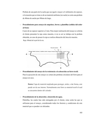 162
Probeta de una parte de la suela que sea igual o mayor a 6 milímetros de espesor,
si la muestra que se tiene es de un material uniforme (no suela) se corta una probeta
de 40mm de ancho por 80mm de largo.
- Procedimiento para ensayo de empeines, forros y plantillas (solidez del color
al frote)
Cuero de un espesor superior a 2 mm. Para mejor realización del ensayo se solicita
al cliente presentar la raja como muestra, si no es así se trabaja con la probeta
obtenida, en caso de poseer la raja se realiza obtención del área de muestra.
Raja: Mitad de la piel de la res.
- Procedimiento del ensayo de la resistencia a la absorción en forro textil.
Para la ejecución de este ensayo se cortan dos probetas circulares del forro para el
ensayo en seco.
Forro: Capa de material empleada para proteger, aislar, o dar forma, este
puede ser de uso interno. Normalmente este forro es material textil el cual
se encuentra dentro del calzado.
- Procedimiento de la absorción y desorción de agua.
Palmillas, las cuales han sido entregadas por el cliente, estas serán las que se
utilizaran para el ensayo, considerando todos los factores y condiciones de este
material que se pueden ver afectadas.
 