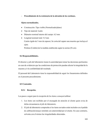 163
- Procedimiento de la resistencia de la abrasión de los cordones.
Ojetes normalizados.
• Construcción: Tipo visible (Normalizado/plano)
• Tipo de material: Latón
• Diámetro nominal interno del cuerpo: 4,5 mm
• Longitud nominal total: 5,5 mm
Cartón rígido de 3 mm de espesor; Se corta del zapato una muestra que incluya el
ojete.
Probeta (Cordón) de la medida establecida según la norma (56 cm).
8.4 Responsabilidades.
El director y jefe del laboratorio tienen la autoridad para tomar las decisiones pertinentes
en caso de evidenciar que las condiciones de protección puedan afectar la integridad de la
muestra y/o la confiabilidad del resultado.
El personal del Laboratorio tiene la responsabilidad de seguir los lineamientos definidos
en el presente procedimiento.
8.5 Contenido.
8.5.1 Recepción.
Los pasos a seguir para la recepción de los ítems a ensayar/calibrar:
1. Los ítems son recibidos por el encargado de atención al cliente quien avisa de
dicha circunstancia al jefe de laboratorio.
2. El jefe de laboratorio comprueba si los ítems enviados están incluidos en el pedido
de calibración/ensayo remitido con anterioridad por el cliente. En caso contrario,
solventa con el mismo las irregularidades detectadas.
 