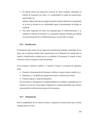 164
3. El analista realiza una inspección visual de los ítems recibidos, rellenando un
informe de recepción (ver anexo 1) y comprobando su estado de conservación,
operatividad, etc.
Además, deberá informar de cualquier anomalía al jefe de laboratorio completando
en su caso el informe de no conformidad según el procedimiento de trabajo no
conforme
4. Tras dicha inspección los ítems son aceptados para su calibración/ensayo y se
completa el informe de recepción; y si presentan cualquier anomalía que impida
el correcto desarrollo de la calibración/ensayo, son devueltos al cliente.
8.5.2 Identificación.
El laboratorio debe contar con un sistema de identificación mediante etiquetados de los
ítems, que se mantiene durante toda su permanencia en el laboratorio de calzado para su
control e identificación evitando que no se confunda ni físicamente ni cuando se hace
referencia a ellos en registros u otros documentos.
En las etiquetas “material a calibrar” o “material a ensayar” se incluirán los siguientes
datos:
• Elemento: denominación del elemento a calibrar o ensayar (marca, modelo, etc.)
• Referencia: n° de albarán de entrega de los ítems o referencia del cliente.
• Fecha de ingreso y salida del laboratorio.
De esta forma se salvaguarda la confidencialidad de los trabajos contratados por los
clientes en el caso de visitas ajenas al laboratorio o cuando pueda haber otros clientes
presenciando las calibraciones/ensayos de las muestras.
8.5.3 Manipulación.
Para la manipulación de los ítems de ensayo se seguirán las instrucciones que el cliente
entregue junto con estos.
 