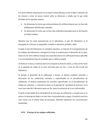 165
Los ítems deberán almacenarse en un espacio adecuado para evitar el daño o deterioro de
los mismos y tener un mayor control sobre su ubicación y estado, por lo que serán
divididos de la siguiente manera:
• Se almacenan los ítems que están pendientes de calibrar/ensayar una vez han sido
debidamente identificados (entrada).
• Se almacenan los ítems que ya han sido calibrados/ensayados para su devolución
al cliente (salida).
Mientras que los ítems permanezcan en el laboratorio, el jefe del laboratorio es el
encargado de velar por su integridad, evitando su deterioro, perdida o daño.
Cuando el jefe del laboratorio lo considere oportuno, en función de la programación de
los trabajos del laboratorio, entregará los ítems al analista para el desarrollo de la tarea.
Junto con los ítems deberá entregar una copia del proceso de calibración/ensayo aplicable
y la correspondiente hoja de resultados que se deberá cumplir.
Al finalizar su tarea, el analista anota en la etiqueta la fecha de salida, y coloca el/los ítems
en el apartado de salida en la zona reservada para ese fin, y avisa de ello al jefe del
laboratorio.
Si durante el desarrollo de la calibración o ensayo, se detecta cualquier anomalía o
desviación de las condiciones normales o especificadas en el procedimiento de
calibración, el analista emprenderá las acciones especificadas en el procedimiento de
trabajo no conforme, y colocará los ítems en el apartado de “pendiente de decisión” en la
zona reservada del Laboratorio para ese fin, hasta la resolución de la no conformidad.
Cuando existan dudas de la idoneidad de un ítem para su calibración, o cuando éste no se
ajusta a la descripción dada o no esté claro el procedimiento a seguir, el analista resolverá
estos temas con el cliente antes de proseguir, debiendo registrarse las conversaciones
mantenidas.
8.5.4 Entrega de los equipos calibrados.
 