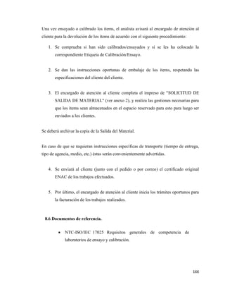 166
Una vez ensayado o calibrado los ítems, el analista avisará al encargado de atención al
cliente para la devolución de los ítems de acuerdo con el siguiente procedimiento:
1. Se comprueba si han sido calibrados/ensayados y si se les ha colocado la
correspondiente Etiqueta de Calibración/Ensayo.
2. Se dan las instrucciones oportunas de embalaje de los ítems, respetando las
especificaciones del cliente del cliente.
3. El encargado de atención al cliente completa el impreso de "SOLICITUD DE
SALIDA DE MATERIAL" (ver anexo 2), y realiza las gestiones necesarias para
que los ítems sean almacenados en el espacio reservado para esto para luego ser
enviados a los clientes.
Se deberá archivar la copia de la Salida del Material.
En caso de que se requieran instrucciones específicas de transporte (tiempo de entrega,
tipo de agencia, medio, etc.) éstas serán convenientemente advertidas.
4. Se enviará al cliente (junto con el pedido o por correo) el certificado original
ENAC de los trabajos efectuados.
5. Por último, el encargado de atención al cliente inicia los trámites oportunos para
la facturación de los trabajos realizados.
8.6 Documentos de referencia.
• NTC-ISO/IEC 17025 Requisitos generales de competencia de
laboratorios de ensayo y calibración.
 