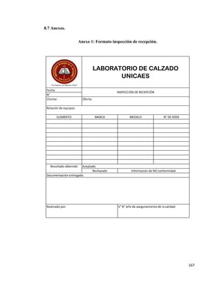 167
8.7 Anexos.
Anexo 1: Formato inspección de recepción.
LABORATORIO DE CALZADO
UNICAES
Documentación entregada.
Realizado por: V° B° Jefe de aseguramiento de la calidad:
Relación de equipos:
Resultado obtenido Aceptado
Rechazado Información de NO conformidad
ELEMENTO MARCA MODELO N° DE SERIE
Oferta:
Fecha:
N°
Cliente:
INSPECCIÓN DE RECEPCIÓN
 