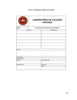 168
Anexo 2: Solicitud de salida de material.
A ENVIAR POR: TELEFONO:
FIRMA:
FACTURABLE
NO FACTRABLE
DESTINO SOLICITADO POR:
CANTIDAD DESIGNACIÓN
MOTIVO:
Fecha:
LABORATORIO DE CALZADO
UNICAES
Pedido:
SOLICITUD DE SALIDA DEL MATERIAL
 