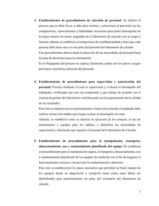 7
3. Establecimiento de procedimiento de selección de personal: Se definió el
proceso que se debe llevar a cabo para reclutar y seleccionar al personal con las
competencias, conocimientos y habilidades necesarias para poder desempeñar de
la mejor manera las tareas asignadas en el laboratorio de acuerdo con su cargo o
función; además se estableció el compromiso de confidencialidad y ético que cada
persona debe tener una vez sea parte del personal del laboratorio de calzado.
Este procedimiento abarca desde la detección de las necesidades de personal hasta
la toma de decisiones para la contratación.
En el flujograma del proceso se explica claramente cuáles son los pasos a seguir
para hacer una buena selección del personal.
4. Establecimiento de procedimiento para supervisión y autorización del
personal: Proceso mediante el cual se supervisará y evaluará el desempeño del
trabajador, verificando que este sea competente y que trabaje de acuerdo con el
sistema de gestión del laboratorio contribuyendo así al aseguramiento de la calidad
de los resultados.
Para esto se empieza con un entrenamiento e inducción en donde el empleado debe
realizar ciertas actividades para luego evaluar su desempeño en estas.
Además, se estableció como se autoriza la ejecución de los ensayos, el uso de
instrumentos y equipos para los análisis e identificar las necesidades de
capacitación y formación que requiere el personal del Laboratorio de Calzado.
5. Establecimiento de procedimiento para la manipulación, transporte,
almacenamiento, uso y mantenimiento planificado del equipo: Se estableció
un procedimiento para la manipulación segura, el transporte, almacenamiento, uso
y mantenimiento planificado de los equipos de medición con el fin de asegurar el
funcionamiento correcto y de prevenir la contaminación o deterioro.
Para esto se establecieron los pasos necesarios que permitan un buen manejo de
los equipos desde su adquisición y recepción hasta como estos deben ser
identificados para posteriormente ser parte del inventario del laboratorio de
calzado.
 