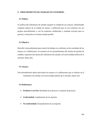 169
9. PROCEDIMIENTO DE TRABAJO NO CONFORME.
9.1 Política.
Es política del Laboratorio de calzado asegurar la calidad de sus ensayos, identificando
cualquier aspecto de su trabajo de ensayo o calibración que no sea conforme con sus
propios procedimientos o con los requisitos establecidos y tomando acciones para su
gestión y corrección en el menor tiempo posible.
9.2 Objetivo.
Describir el procedimiento para control de trabajos no conformes en los resultados de los
ensayos y/o calibraciones, de acuerdo con los procedimientos del sistema de gestión de
calidad y requisitos del cliente del Laboratorio de calzado, en la universidad católica de el
salvador, Santa Ana.
9.3 Alcance.
Este procedimiento aplica para todos los ensayos y/o calibraciones que se realicen en el
Laboratorio de calzado, en la universidad católica de el salvador, Santa Ana.
9.4 Definiciones.
• Producto o servicio: Resultado de un proceso o conjunto de procesos.
• Conformidad: cumplimiento de un requisito.
• No conformidad: Incumplimiento de un requisito.
 