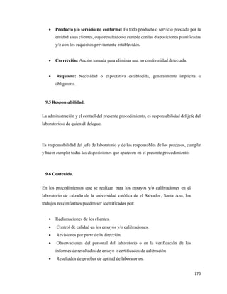 170
• Producto y/o servicio no conforme: Es todo producto o servicio prestado por la
entidad a sus clientes, cuyo resultado no cumple con las disposiciones planificadas
y/o con los requisitos previamente establecidos.
• Corrección: Acción tomada para eliminar una no conformidad detectada.
• Requisito: Necesidad o expectativa establecida, generalmente implícita u
obligatoria.
9.5 Responsabilidad.
La administración y el control del presente procedimiento, es responsabilidad del jefe del
laboratorio o de quien él delegue.
Es responsabilidad del jefe de laboratorio y de los responsables de los procesos, cumplir
y hacer cumplir todas las disposiciones que aparecen en el presente procedimiento.
9.6 Contenido.
En los procedimientos que se realizan para los ensayos y/o calibraciones en el
laboratorio de calzado de la universidad católica de el Salvador, Santa Ana, los
trabajos no conformes pueden ser identificados por:
• Reclamaciones de los clientes.
• Control de calidad en los ensayos y/o calibraciones.
• Revisiones por parte de la dirección.
• Observaciones del personal del laboratorio o en la verificación de los
informes de resultados de ensayo o certificados de calibración
• Resultados de pruebas de aptitud de laboratorios.
 