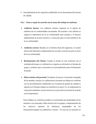 171
• Incumplimiento de los requisitos establecidos en los documentos del sistema
de calidad.
9.6.1 Pasos a seguir de acuerdo con la causa del trabajo no conforme.
• Auditoría interna: Los auditores internos registran en el reporte de
auditoría las no conformidades encontradas. De acuerdo a este informe se
registra la importancia de la no conformidad, la(s) causa(s) y el director
implementará la acción correctiva o corrección para el cierre definitivo de
la no conformidad.
• Auditoría externa: Basados en el informe final del organismo, el comité
técnico del laboratorio implementará las acciones correctivas para el cierre
de la no conformidad.
• Reclamaciones del Cliente: Cuando el cliente no esté conforme con el
resultado del ensayo y/o calibración se registra su solicitud en el formato de
quejas y reclamos que se encuentra en el procedimiento para el tratamiento
de quejas
• Observaciones del personal: Si durante el proceso el personal encargado
de las pruebas, ensayos y/o calibraciones encuentra un trabajo no conforme
con los procedimientos establecidos en el sistema de gestión de calidad se
registra en el formato trabajo no conforme (ver anexo 1) y se implemente la
corrección inmediata; acción correctiva y/o preventiva necesaria de acuerdo
con la importancia.
Estos trabajos no conformes pueden ser ocasionados por propiedades de las
muestras a ser ensayadas, fallas técnicas de los equipos, comportamiento de
los reactivos, patrones de referencia, propiedades de los
instrumentos/equipos en calibración o ensayo. En caso de ser necesario se
 