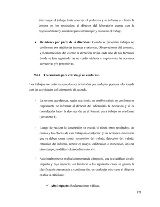 172
interrumpe el trabajo hasta resolver el problema y se informa al cliente la
demora en los resultados; el director del laboratorio cuenta con la
responsabilidad y autoridad para interrumpir y reanudar el trabajo.
• Revisiones por parte de la dirección: Cuando se presentan trabajos no
conformes por Auditorías internas y externas, Observaciones del personal,
y Reclamaciones del cliente la dirección revisa cada uno de los formatos
donde se han registrado las no conformidades e implementa las acciones
correctivas y/o preventivas.
9.6.2 Tratamiento para el trabajo no conforme.
Los trabajos no conformes pueden ser detectados por cualquier persona relacionada
con las actividades del laboratorio de calzado.
- La persona que detecta, según su criterio, un posible trabajo no conforme es
responsable de informar al director del laboratorio la detección y si es
considerado hacer la descripción en el formato para trabajo no conforme
(ver anexo 1).
- Luego de realizar la descripción se evalúa si afecta otros resultados, las
causas y los efectos de este trabajo no conforme; y las acciones inmediatas
que se deben tomar como: suspensión del trabajo, detección del trabajo,
retención del informe, repetir el ensayo, calibración e inspección, utilizar
otro equipo, modificar el procedimiento, etc.
- Adicionalmente se evalúa la importancia o impacto, que se clasifican de alto
impacto y bajo impacto, sin limitarse a los siguientes casos se genera la
clasificación presentada a continuación; en cualquier otro caso el director
evalúa la criticidad:
✓ Alto Impacto: Reclamaciones válidas.
 