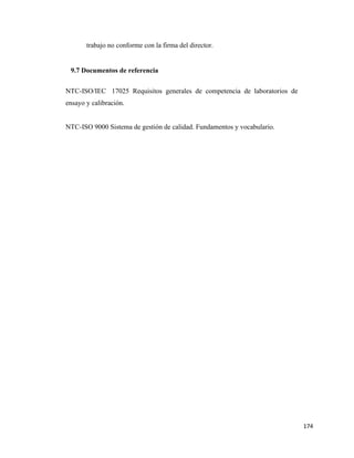 174
trabajo no conforme con la firma del director.
9.7 Documentos de referencia
NTC-ISO/IEC 17025 Requisitos generales de competencia de laboratorios de
ensayo y calibración.
NTC-ISO 9000 Sistema de gestión de calidad. Fundamentos y vocabulario.
 