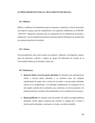 178
10. PROCEDIMIENTO PARA EL TRATAMIENTO DE QUEJAS.
10.1 Objetivo.
Definir y establecer los lineamientos para la recepción, evaluación y toma de decisiones
con respecto a quejas, para dar cumplimiento a los requisitos establecidos en la ISO/IEC
17025:2017 “Requisitos generales para la competencia de los laboratorios de prueba y
calibración”, con la finalidad de demostrar la operatividad del laboratorio de calzado bajo
un sistema de gestión de la calidad.
10.2 Alcance.
Este procedimiento tiene como alcance la recepción, validación, investigación, manejo,
toma de decisiones, solución y registro de quejas del laboratorio de calzado de la
Universidad Católica de El Salvador, Santa Ana
10.3 Definiciones.
• Queja de cliente o terceras partes afectadas: Se entiende como reclamación de
cliente o terceras partes afectadas, y se tramitará como tal, cualquier
manifestación de queja, oral o escrita, de un cliente o terceras partes afectadas,
relativa al no cumplimiento, o no adecuado cumplimiento, de cualquiera (en su
más amplio sentido) de los elementos que conforman el servicio prestado o de
posible prestación, incluida la disconformidad con los resultados de los ensayos.
• Queja justificada: Se entiende como tal cuando, del análisis de algún problema
planteado, resulta alguna evidencia que confirma lo alegado por el cliente o
terceras partes afectadas, o permanece, al menos, una duda razonable.
 