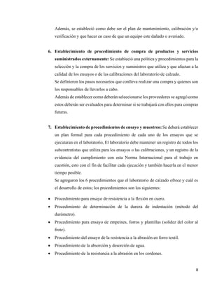 8
Además, se estableció como debe ser el plan de mantenimiento, calibración y/o
verificación y que hacer en caso de que un equipo este dañado o averiado.
6. Establecimiento de procedimiento de compra de productos y servicios
suministrados externamente: Se estableció una política y procedimientos para la
selección y la compra de los servicios y suministros que utiliza y que afectan a la
calidad de los ensayos o de las calibraciones del laboratorio de calzado.
Se definieron los pasos necesarios que conlleva realizar una compra y quienes son
los responsables de llevarlos a cabo.
Además de establecer como deberán seleccionarse los proveedores se agregó como
estos deberán ser evaluados para determinar si se trabajará con ellos para compras
futuras.
7. Establecimiento de procedimientos de ensayo y muestreo: Se deberá establecer
un plan formal para cada procedimiento de cada uno de los ensayos que se
ejecutaran en el laboratorio, El laboratorio debe mantener un registro de todos los
subcontratistas que utiliza para los ensayos o las calibraciones, y un registro de la
evidencia del cumplimiento con esta Norma Internacional para el trabajo en
cuestión, esto con el fin de facilitar cada ejecución y también hacerla en el menor
tiempo posible.
Se agregaron los 6 procedimientos que el laboratorio de calzado ofrece y cuál es
el desarrollo de estos; los procedimientos son los siguientes:
• Procedimiento para ensayo de resistencia a la flexión en cuero.
• Procedimiento de determinación de la dureza de indentación (método del
durómetro).
• Procedimiento para ensayo de empeines, forros y plantillas (solidez del color al
frote).
• Procedimiento del ensayo de la resistencia a la abrasión en forro textil.
• Procedimiento de la absorción y desorción de agua.
• Procedimiento de la resistencia a la abrasión en los cordones.
 