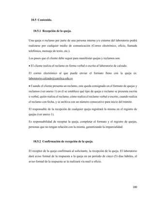 180
10.5 Contenido.
10.5.1 Recepción de la queja.
Una queja o reclamo por parte de una persona interna y/o externa del laboratorio podrá
realizarse por cualquier medio de comunicación (Correo electrónico, oficio, llamada
telefónica, mensaje de texto, etc.).
Los pasos que el cliente debe seguir para manifestar quejas y reclamos son:
• El cliente realiza el reclamo en forma verbal o escrita al laboratorio de calzado.
El correo electrónico al que puede enviar el formato lleno con la queja es:
laboratorio.calzado@catolica.edu.sv
• Cuando el cliente presenta un reclamo, este queda consignado en el formato de quejas y
reclamos (ver anexo 1) en él se establece qué tipo de queja o reclamo se presenta escrita
o verbal, quién realiza el reclamo, cómo realiza el reclamo verbal o escrito, cuando realiza
el reclamo con fecha, y se archiva con un número consecutivo para inicio del trámite.
El responsable de la recepción de cualquier queja registrará la misma en el registro de
quejas (ver anexo 1).
Es responsabilidad de receptar la queja, completar el formato y el registro de quejas,
personas que no tengan relación con la misma, garantizando la imparcialidad.
10.5.2 Confirmación de recepción de la queja.
El receptor de la queja confirmará al solicitante, la recepción de la queja. El laboratorio
dará aviso formal de la respuesta a la queja en un período de cinco (5) días hábiles, el
aviso formal de la respuesta se la realizará vía mail u oficio.
 