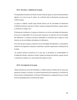 181
10.5.3 Revisión y validación de la queja.
El responsable de atención al cliente revisará el tipo de queja, así como la documentación
adjunta en el caso de que lo realice. Se verificará toda la información necesaria para
validar la queja.
La queja se validará, cuando tenga relación directa con las actividades de laboratorio
(Calidad del informe, atención al cliente, tiempo de entrega del informe, soporte técnico
y monitoreo en campo, etc.)
El laboratorio confirmará, si la queja se relaciona o no con las actividades del laboratorio
de las que es responsable. En el caso de que la queja no se relacione con las actividades
del laboratorio, se termina el proceso informando al solicitante que la queja no tiene
relación con las actividades realizadas por el laboratorio.
En el caso de que la queja se relacione con las actividades del laboratorio, se procederá a
realizar la investigación, evaluación, tratamiento, solución, seguimiento y finalización de
la queja.
Se tomarán acciones correctivas en el caso que se encuentren no conformidades en
(Calidad del informe, atención al cliente, tiempo de entrega del informe, soporte técnico
y monitoreo en campo, etc.), proveniente de la queja en curso.
10.5.4 Investigación de la queja.
Dentro del plazo de cinco días laborables, se deberá realizar el análisis de las causas que
generaron la queja y/o reclamo, se evaluará la pertinencia de la respuesta y se realizará las
observaciones correspondientes. El director del laboratorio se asegurará de que se tomen
acciones apropiadas para la resolución de quejas.
 