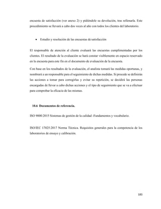 183
encuesta de satisfacción (ver anexo 2) y pidiéndole su devolución, tras rellenarla. Este
procedimiento se llevará a cabo dos veces al año con todos los clientes del laboratorio.
• Estudio y resolución de las encuestas de satisfacción
El responsable de atención al cliente evaluará las encuestas cumplimentadas por los
clientes. El resultado de la evaluación se hará constar visiblemente en espacio reservado
en la encuesta para este fin en el documento de evaluación de la encuesta.
Con base en los resultados de la evaluación, el analista tomará las medidas oportunas, y
nombrará a un responsable para el seguimiento de dichas medidas. Si procede se definirán
las acciones a tomar para corregirlas y evitar su repetición, se decidirá las personas
encargadas de llevar a cabo dichas acciones y el tipo de seguimiento que se va a efectuar
para comprobar la eficacia de las mismas.
10.6 Documentos de referencia.
ISO 9000:2015 Sistemas de gestión de la calidad -Fundamentos y vocabulario.
ISO/IEC 17025:2017 Norma Técnica. Requisitos generales para la competencia de los
laboratorios de ensayo y calibración.
 