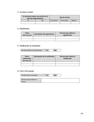 185
3. Acciones a tomar
Es necesario tomar una acción en el
plan de mejoramiento:
Tipo de Acción
Si No Correctiva Preventiva Mejora
4. Seguimiento
Fecha
(Año-Mes-Día)
Descripción del seguimiento
Persona que realiza el
seguimiento
5. Notificación al reclamante
Se dio solución al reclamante: Si No
Fecha
notificación
(Año-Mes-Día)
Descripción de la notificación Persona que realiza la
notificación
6. Cierre de la queja
Se dio cierre a la queja: Si No
Persona que realiza el
cierre:
 