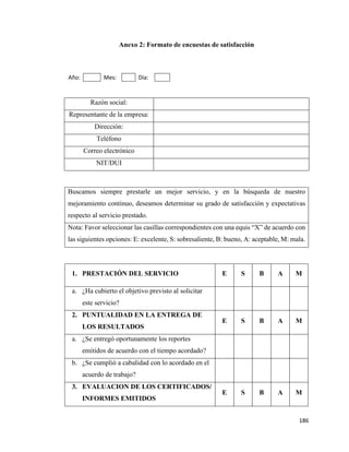186
Anexo 2: Formato de encuestas de satisfacción
Año: Mes: Día:
Razón social:
Representante de la empresa:
Dirección:
Teléfono
Correo electrónico
NIT/DUI
Buscamos siempre prestarle un mejor servicio, y en la búsqueda de nuestro
mejoramiento continuo, deseamos determinar su grado de satisfacción y expectativas
respecto al servicio prestado.
Nota: Favor seleccionar las casillas correspondientes con una equis “X” de acuerdo con
las siguientes opciones: E: excelente, S: sobresaliente, B: bueno, A: aceptable, M: mala.
1. PRESTACIÓN DEL SERVICIO E S B A M
a. ¿Ha cubierto el objetivo previsto al solicitar
este servicio?
2. PUNTUALIDAD EN LA ENTREGA DE
LOS RESULTADOS
E S B A M
a. ¿Se entregó oportunamente los reportes
emitidos de acuerdo con el tiempo acordado?
b. ¿Se cumplió a cabalidad con lo acordado en el
acuerdo de trabajo?
3. EVALUACION DE LOS CERTIFICADOS/
INFORMES EMITIDOS
E S B A M
 