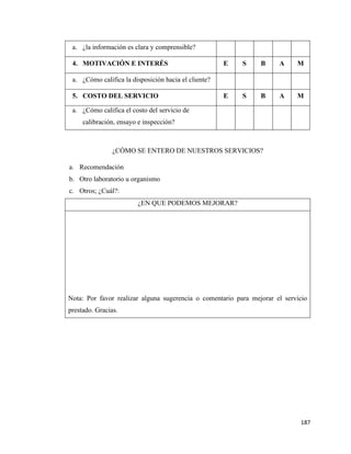187
a. ¿la información es clara y comprensible?
4. MOTIVACIÓN E INTERÉS E S B A M
a. ¿Cómo califica la disposición hacia el cliente?
5. COSTO DEL SERVICIO E S B A M
a. ¿Cómo califica el costo del servicio de
calibración, ensayo e inspección?
¿CÓMO SE ENTERO DE NUESTROS SERVICIOS?
a. Recomendación
b. Otro laboratorio u organismo
c. Otros; ¿Cuál?:
¿EN QUE PODEMOS MEJORAR?
Nota: Por favor realizar alguna sugerencia o comentario para mejorar el servicio
prestado. Gracias.
 