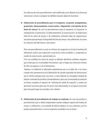 9
En cada uno de estos procedimientos está establecido como deberá ser la forma de
seleccionar, extraer y preparar las debidas muestras (plan de muestreo).
8. Elaboración de procedimiento para el transporte, recepción, manipulación,
protección, almacenamiento, conservación y disposición o devolución de los
ítems de ensayo: Se creó un procedimiento para el transporte, la recepción, la
manipulación, la protección, el almacenamiento, la conservación o la disposición
final de los ítems de ensayo o de calibración, incluidas todas las disposiciones
necesarias para proteger la integridad del ítem de ensayo o de calibración, así como
los intereses del laboratorio y del cliente.
Para este procedimiento se creó un informe de recepción en el cual el analista del
laboratorio realiza una inspección visual de los ítems recibidos, y comprueba su
estado de conservación, operatividad, etc.
Una vez recibidos los ítems de ensayo se deberán identificar mediante etiquetas
que evitan que no se confundan físicamente o que se haga una referencia errónea
de ellos en registros u otros documentos.
Además, se estableció la adecuada manipulación que se le debe dar a los ítems
cuando estos permanezcan en el laboratorio de calzado siguiendo las instrucciones
que el cliente entregue junto con estos, y como deberán ser entregados después de
haberse realizado las pruebas correspondientes; para esto el encargado de atención
al cliente completa el impreso de "solicitud de salida de material" y realiza las
gestiones necesarias para que los ítems sean almacenados en el espacio reservado
para esto para luego ser enviados a los clientes.
9. Elaboración de procedimiento de trabajo no conforme: Se creó una política y
procedimiento que se deben implementar cuando cualquier aspecto del trabajo de
ensayo o calibración, o el resultado de dichos trabajos, no son conformes con los
propios procedimientos o con los requisitos acordados con el cliente.
 