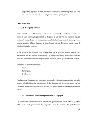 190
dispositivo, equipo o sistema, esta puede ser un ruido electromagnético, una señal
no deseada o una modificación del propio medio de propagación.
11.4 Contenido
11.4.1 Manejo de desechos.
En las actividades del laboratorio de calzado de la Universidad Católica de El Salvador,
como en todo proceso, la generación de desechos es un aspecto que causa un impacto
ambiental, partiendo de esto se tiene claro que la industria del calzado en sus procesos
genera residuos sólidos, líquidos y atmosféricos en sus diferentes etapas hasta la
culminación de los ensayos.
Se identificaron los distintos tipos de desechos que se generan durante las diferentes
actividades que se realizan normalmente, de manera particular se caracterizaron los
desechos generados durante la adquisición de muestras para la ejecución de los ensayos.
Entre ellos se pueden mencionar:
- Cuero.
- Forro textil.
- Cordones.
Para la evaluación de aspectos e impactos ambientales existen algunas técnicas, las cuales
ayudan a la identificación y evaluación de los factores más importantes que hay que
considerar para atribuir significancia. En este caso puede usarse la metodología de causa
efecto.
11.4.2 Condiciones ambientales para muestras y equipos.
Las condiciones ambientales están establecidas por la norma BSEN 50081-1 y BSEN
50082-1 la cual proporciona los requisitos para la emisión de perturbaciones
 