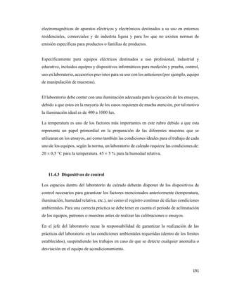 191
electromagnéticas de aparatos eléctricos y electrónicos destinados a su uso en entornos
residenciales, comerciales y de industria ligera y para los que no existen normas de
emisión específicas para productos o familias de productos.
Específicamente para equipos eléctricos destinados a uso profesional, industrial y
educativo, incluidos equipos y dispositivos informáticos para medición y prueba, control,
uso en laboratorio, accesorios previstos para su uso con los anteriores (por ejemplo, equipo
de manipulación de muestras).
El laboratorio debe contar con una iluminación adecuada para la ejecución de los ensayos,
debido a que estos en la mayoría de los casos requieren de mucha atención, por tal motivo
la iluminación ideal es de 400 a 1000 lux.
La temperatura es uno de los factores más importantes en este rubro debido a que esta
representa un papel primordial en la preparación de las diferentes muestras que se
utilizaran en los ensayos, así como también las condiciones ideales para el trabajo de cada
uno de los equipos, según la norma, un laboratorio de calzado requiere las condiciones de:
20 ± 0,5 °C para la temperatura. 45 ± 5 % para la humedad relativa.
11.4.3 Dispositivos de control
Los espacios dentro del laboratorio de calzado deberán disponer de los dispositivos de
control necesarios para garantizar los factores mencionados anteriormente (temperatura,
iluminación, humedad relativa, etc.), así como el registro continuo de dichas condiciones
ambientales. Para una correcta práctica se debe tener en cuenta el periodo de aclimatación
de los equipos, patrones o muestras antes de realizar las calibraciones o ensayos.
En el jefe del laboratorio recae la responsabilidad de garantizar la realización de las
prácticas del laboratorio en las condiciones ambientales requeridas (dentro de los límites
establecidos), suspendiendo los trabajos en caso de que se detecte cualquier anomalía o
desviación en el equipo de acondicionamiento.
 