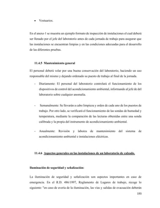 193
• Vestuarios.
En el anexo 1 se muestra un ejemplo formato de inspección de instalaciones el cual deberá
ser llenado por el jefe del laboratorio antes de cada jornada de trabajo para asegurar que
las instalaciones se encuentran limpias y en las condiciones adecuadas para el desarrollo
de las diferentes pruebas.
11.4.5 Mantenimiento general
El personal deberá velar por una buena conservación del laboratorio, haciendo un uso
responsable del mismo y dejando ordenado su puesto de trabajo al final de la jornada.
- Diariamente: El personal del laboratorio controlará el funcionamiento de los
dispositivos de control del acondicionamiento ambiental, informando al jefe de del
laboratorio sobre cualquier anomalía.
- Semanalmente: Se llevarán a cabo limpieza y orden de cada uno de los puestos de
trabajo. Por otro lado, se verificará el funcionamiento de las sondas de humedad y
temperatura, mediante la comparación de las lecturas obtenidas entre una sonda
calibrada y la propia del instrumento de acondicionamiento ambiental.
- Anualmente: Revisión y labores de mantenimiento del sistema de
acondicionamiento ambiental e instalaciones eléctricas.
11.4.6 Aspectos generales en las instalaciones de un laboratorio de calzado.
Iluminación de seguridad y señalización:
La iluminación de seguridad y señalización son aspectos importantes en caso de
emergencia. En el R.D. 486/1997, Reglamento de Lugares de trabajo, recoge lo
siguiente: "en caso de avería de la iluminación, las vías y salidas de evacuación deberán
 