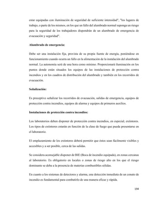 194
estar equipadas con iluminación de seguridad de suficiente intensidad", "los lugares de
trabajo, o parte de los mismos, en los que un fallo del alumbrado normal suponga un riesgo
para la seguridad de los trabajadores dispondrán de un alumbrado de emergencia de
evacuación y seguridad".
Alumbrado de emergencia:
Debe ser una instalación fija, provista de su propia fuente de energía, poniéndose en
funcionamiento cuando ocurra un fallo en la alimentación de la instalación del alumbrado
normal. La autonomía será de una hora como mínimo. Proporcionará iluminación en los
puntos donde están situados los equipos de las instalaciones de protección contra
incendios y en los cuadros de distribución del alumbrado y también en los recorridos de
evacuación.
Señalización:
Es preceptivo señalizar los recorridos de evacuación, salidas de emergencia, equipos de
protección contra incendios, equipos de alarma y equipos de primeros auxilios.
Instalaciones de protección contra incendios:
Los laboratorios deben disponer de protección contra incendios, en especial, extintores.
Los tipos de extintores estarán en función de la clase de fuego que pueda presentarse en
el laboratorio.
El emplazamiento de los extintores deberá permitir que éstos sean fácilmente visibles y
accesibles y a ser posible, cerca de las salidas.
Se considera aconsejable disponer de BIE (Boca de incendio equipada), en zonas cercanas
al laboratorio. Es obligatorio en locales o zonas de riesgo alto en los que el riesgo
dominante se deba a la presencia de materias combustibles sólidas.
En cuanto a los sistemas de detectores y alarma, una detección inmediata de un conato de
incendio es fundamental para combatirlo de una manera eficaz y rápida.
 