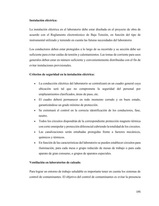 195
Instalación eléctrica:
La instalación eléctrica en el laboratorio debe estar diseñada en el proyecto de obra de
acuerdo con el Reglamento electrotécnico de Baja Tensión, en función del tipo de
instrumental utilizado y teniendo en cuenta las futuras necesidades del laboratorio.
Los conductores deben estar protegidos a lo largo de su recorrido y su sección debe ser
suficiente para evitar caídas de tensión y calentamientos. Las tomas de corriente para usos
generales deben estar en número suficiente y convenientemente distribuidas con el fin de
evitar instalaciones provisionales.
Criterios de seguridad en la instalación eléctrica:
• La conducción eléctrica del laboratorio se centralizará en un cuadro general cuya
ubicación será tal que no comprometa la seguridad del personal por
emplazamientos clasificados, áreas de paso, etc.
• El cuadro deberá permanecer en todo momento cerrado y en buen estado,
garantizándose un grado mínimo de protección.
• Se extremará el control en la correcta identificación de los conductores, fase,
neutro.
• Todos los circuitos dispondrán de la correspondiente protección magneto térmica
con corte omnipolar y protección diferencial cubriendo la totalidad de los circuitos.
• Las canalizaciones serán entubadas protegidas frente a factores mecánicos,
químicos y térmicos.
• En función de las características del laboratorio se pueden establecer circuitos para
iluminación, para cada mesa o grupo reducido de mesas de trabajo o para cada
aparato de gran consumo, o grupos de aparatos especiales.
Ventilación en laboratorios de calzado.
Para lograr un entorno de trabajo saludable es importante tener en cuenta los sistemas de
control de contaminantes. El objetivo del control de contaminantes es evitar la presencia
 