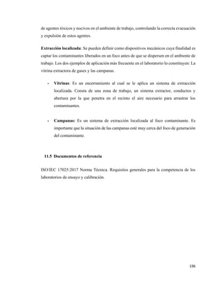196
de agentes tóxicos y nocivos en el ambiente de trabajo, controlando la correcta evacuación
y expulsión de estos agentes.
Extracción localizada: Se pueden definir como dispositivos mecánicos cuya finalidad es
captar los contaminantes liberados en un foco antes de que se dispersen en el ambiente de
trabajo. Los dos ejemplos de aplicación más frecuente en el laboratorio lo constituyen: La
vitrina extractora de gases y las campanas.
- Vitrinas: Es un encerramiento al cual se le aplica un sistema de extracción
localizada. Consta de una zona de trabajo, un sistema extractor, conductos y
abertura por la que penetra en el recinto el aire necesario para arrastrar los
contaminantes.
- Campanas: Es un sistema de extracción localizada al foco contaminante. Es
importante que la situación de las campanas esté muy cerca del foco de generación
del contaminante.
11.5 Documentos de referencia
ISO/IEC 17025:2017 Norma Técnica. Requisitos generales para la competencia de los
laboratorios de ensayo y calibración.
 