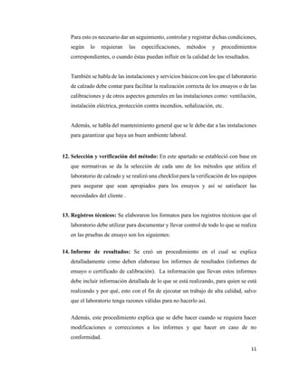 11
Para esto es necesario dar un seguimiento, controlar y registrar dichas condiciones,
según lo requieran las especificaciones, métodos y procedimientos
correspondientes, o cuando éstas puedan influir en la calidad de los resultados.
También se habla de las instalaciones y servicios básicos con los que el laboratorio
de calzado debe contar para facilitar la realización correcta de los ensayos o de las
calibraciones y de otros aspectos generales en las instalaciones como: ventilación,
instalación eléctrica, protección contra incendios, señalización, etc.
Además, se habla del mantenimiento general que se le debe dar a las instalaciones
para garantizar que haya un buen ambiente laboral.
12. Selección y verificación del método: En este apartado se estableció con base en
que normativas se da la selección de cada uno de los métodos que utiliza el
laboratorio de calzado y se realizó una checklist para la verificación de los equipos
para asegurar que sean apropiados para los ensayos y así se satisfacer las
necesidades del cliente .
13. Registros técnicos: Se elaboraron los formatos para los registros técnicos que el
laboratorio debe utilizar para documentar y llevar control de todo lo que se realiza
en las pruebas de ensayo son los siguientes:
14. Informe de resultados: Se creó un procedimiento en el cual se explica
detalladamente como deben elaborase los informes de resultados (informes de
ensayo o certificado de calibración). La información que llevan estos informes
debe incluir información detallada de lo que se está realizando, para quien se está
realizando y por qué, esto con el fin de ejecutar un trabajo de alta calidad, salvo
que el laboratorio tenga razones válidas para no hacerlo así.
Además, este procedimiento explica que se debe hacer cuando se requiera hacer
modificaciones o correcciones a los informes y que hacer en caso de no
conformidad.
 