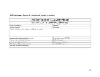 210
13.2 Registro para el ensayo de resistencia a la abrasión en cordones.
LABORATORIO DE CALZADO UNICAES
RESISTENCIA A LA ABRASIÓN EN CORDONES
Orden de Trabajo N°: Analista:
Método de ensayo: Velocidad:
Equipos utilizados (con su respectivo código de inventario):
Atmósfera de acondicionamiento (T°/HR):
24 horas previo a realizar el ensayo
Atmósfera de ensayo (T°/HR):
Fecha del ensayo:
Fecha del acondicionamiento: Hora de inicio del ensayo:
Hora de inicio del acondicionamiento: Hora final del ensayo:
Hora final del acondicionamiento:
 